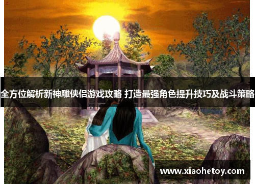 全方位解析新神雕侠侣游戏攻略 打造最强角色提升技巧及战斗策略